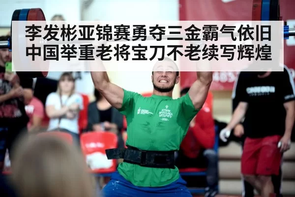 李发彬亚锦赛勇夺三金霸气依旧 中国举重老将宝刀不老续写辉煌