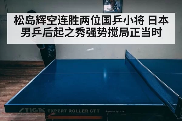 松岛辉空连胜两位国乒小将 日本男乒后起之秀强势搅局正当时
