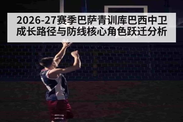 2026-27赛季巴萨青训库巴西中卫成长路径与防线核心角色跃迁分析